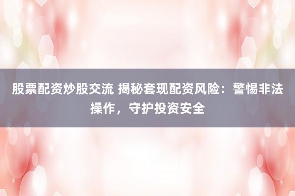 股票配资炒股交流 揭秘套现配资风险：警惕非法操作，守护投资安全
