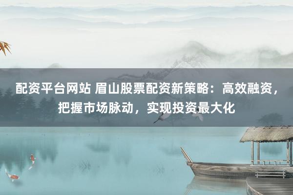 配资平台网站 眉山股票配资新策略：高效融资，把握市场脉动，实现投资最大化