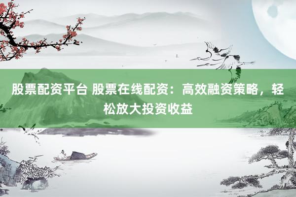 股票配资平台 股票在线配资：高效融资策略，轻松放大投资收益