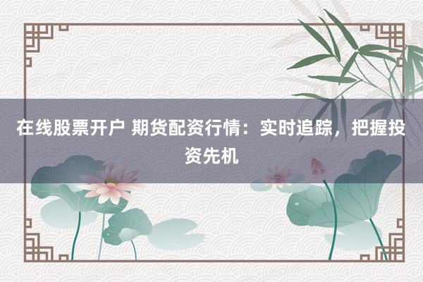在线股票开户 期货配资行情：实时追踪，把握投资先机
