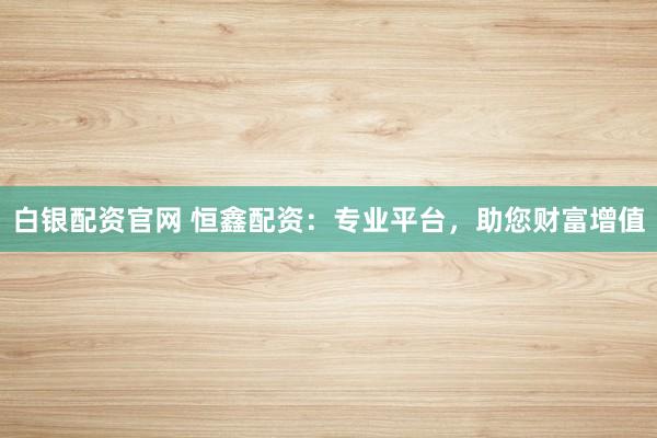 白银配资官网 恒鑫配资：专业平台，助您财富增值