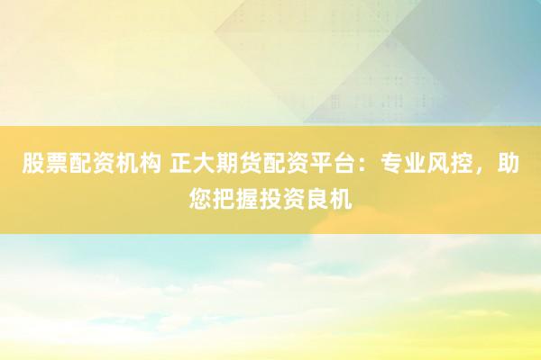 股票配资机构 正大期货配资平台：专业风控，助您把握投资良机