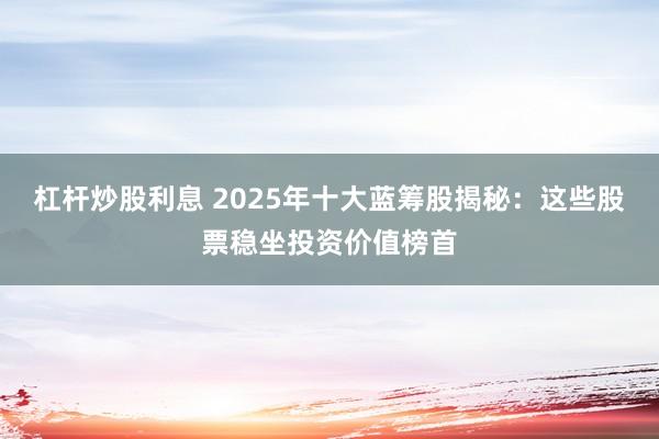 杠杆炒股利息 2025年十大蓝筹股揭秘：这些股票稳坐投资价值榜首