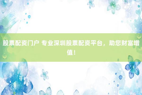 股票配资门户 专业深圳股票配资平台，助您财富增值！