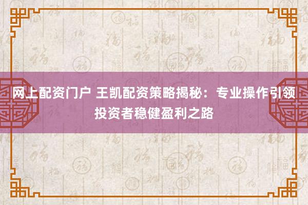 网上配资门户 王凯配资策略揭秘：专业操作引领投资者稳健盈利之路