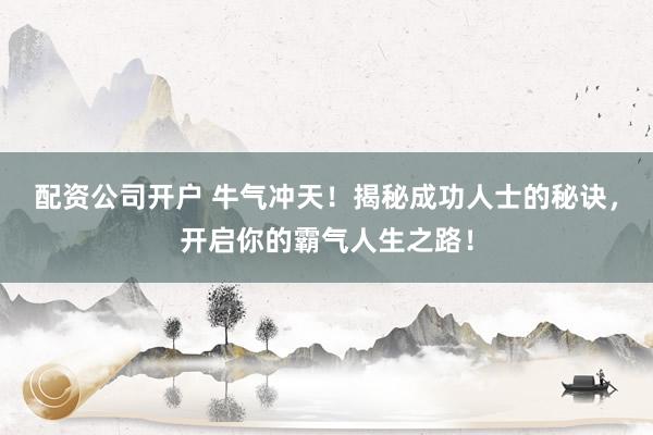 配资公司开户 牛气冲天！揭秘成功人士的秘诀，开启你的霸气人生之路！
