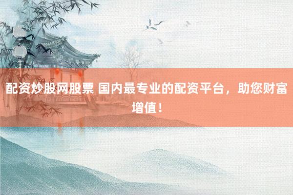配资炒股网股票 国内最专业的配资平台，助您财富增值！