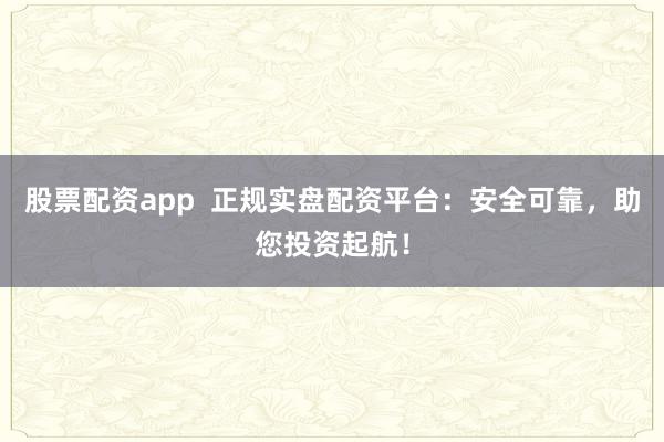 股票配资app  正规实盘配资平台：安全可靠，助您投资起航！
