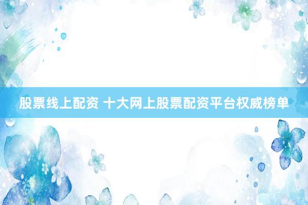 股票线上配资 十大网上股票配资平台权威榜单