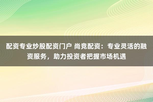 配资专业炒股配资门户 尚竞配资：专业灵活的融资服务，助力投资者把握市场机遇