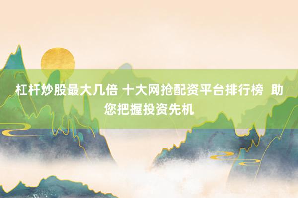 杠杆炒股最大几倍 十大网抢配资平台排行榜  助您把握投资先机