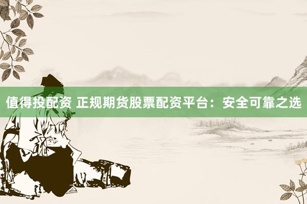 值得投配资 正规期货股票配资平台：安全可靠之选