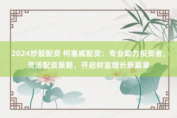 2024炒股配资 柯塞威配资：专业助力投资者，灵活配资策略，开启财富增长新篇章