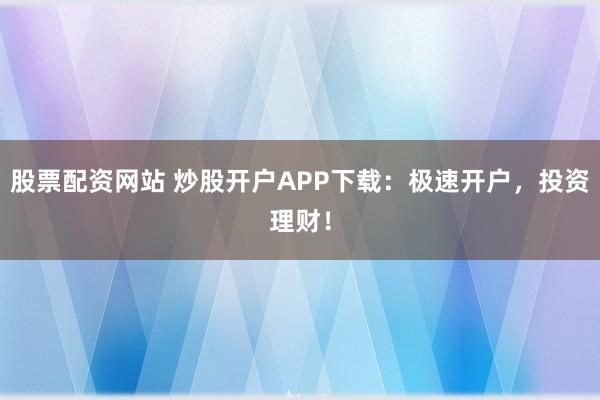 股票配资网站 炒股开户APP下载：极速开户，投资理财！