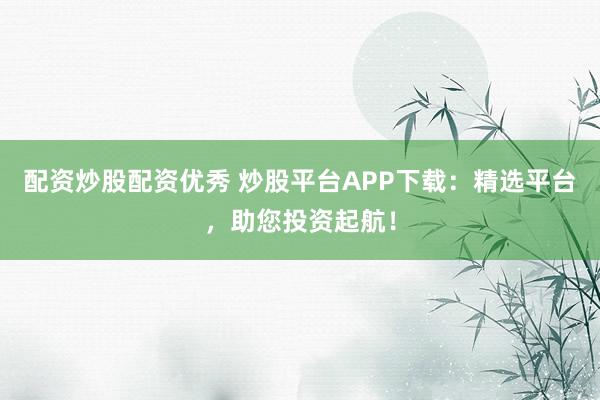 配资炒股配资优秀 炒股平台APP下载：精选平台，助您投资起航！
