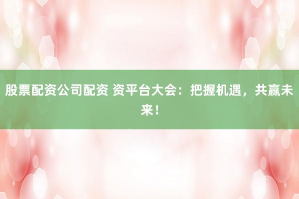 股票配资公司配资 资平台大会：把握机遇，共赢未来！