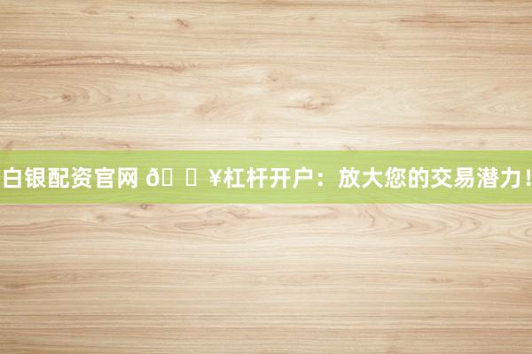 白银配资官网 🔥杠杆开户：放大您的交易潜力！