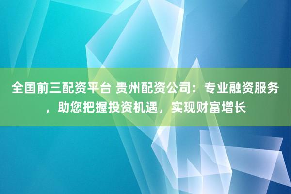 全国前三配资平台 贵州配资公司：专业融资服务，助您把握投资机遇，实现财富增长