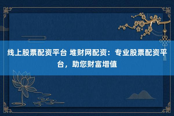 线上股票配资平台 堆财网配资：专业股票配资平台，助您财富增值