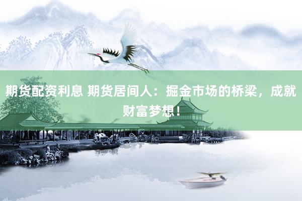 期货配资利息 期货居间人：掘金市场的桥梁，成就财富梦想！