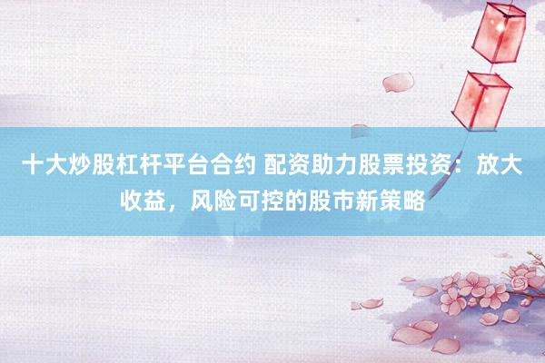 十大炒股杠杆平台合约 配资助力股票投资：放大收益，风险可控的股市新策略