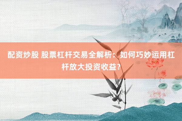配资炒股 股票杠杆交易全解析：如何巧妙运用杠杆放大投资收益？
