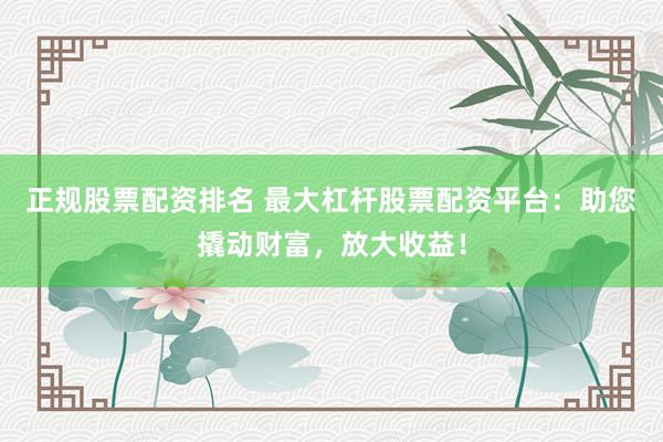 正规股票配资排名 最大杠杆股票配资平台：助您撬动财富，放大收益！