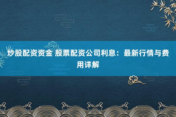 炒股配资资金 股票配资公司利息：最新行情与费用详解