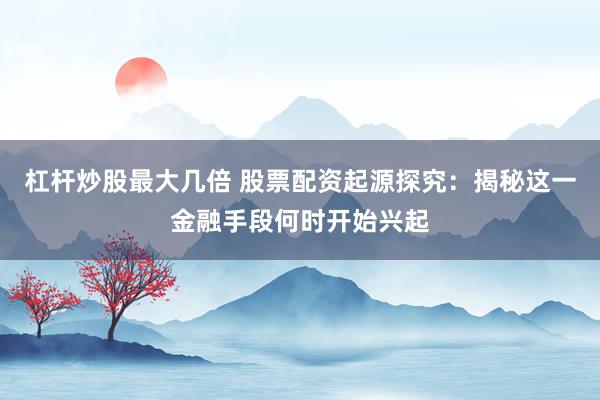 杠杆炒股最大几倍 股票配资起源探究：揭秘这一金融手段何时开始兴起