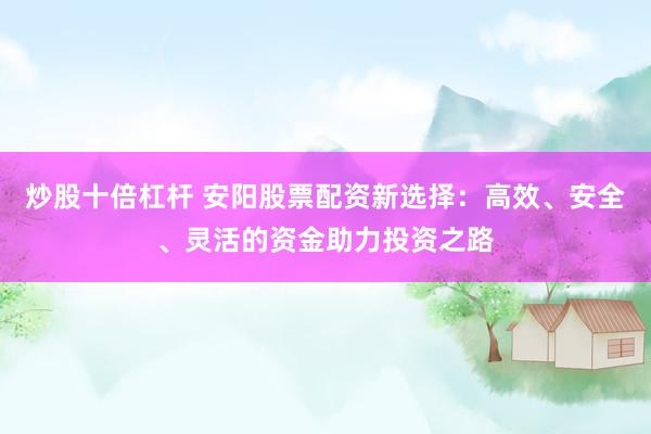 炒股十倍杠杆 安阳股票配资新选择：高效、安全、灵活的资金助力投资之路