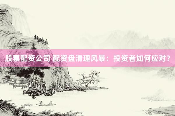 股票配资公司 配资盘清理风暴：投资者如何应对？
