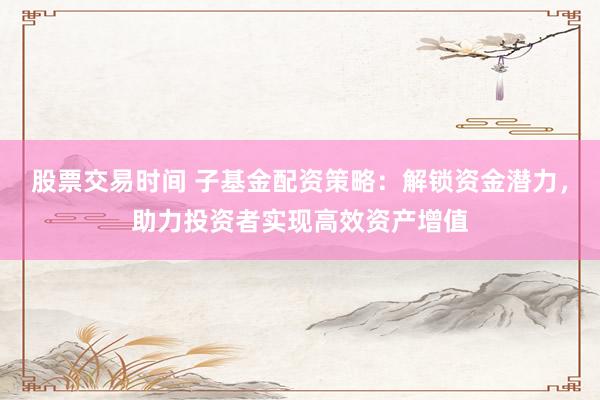 股票交易时间 子基金配资策略：解锁资金潜力，助力投资者实现高效资产增值