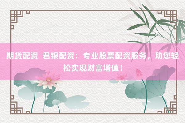 期货配资  君银配资：专业股票配资服务，助您轻松实现财富增值！