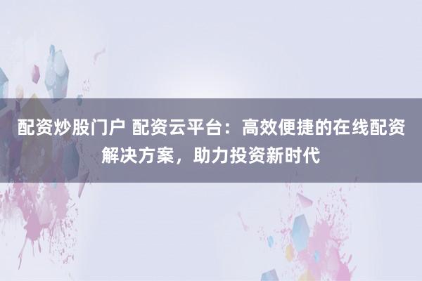 配资炒股门户 配资云平台：高效便捷的在线配资解决方案，助力投资新时代