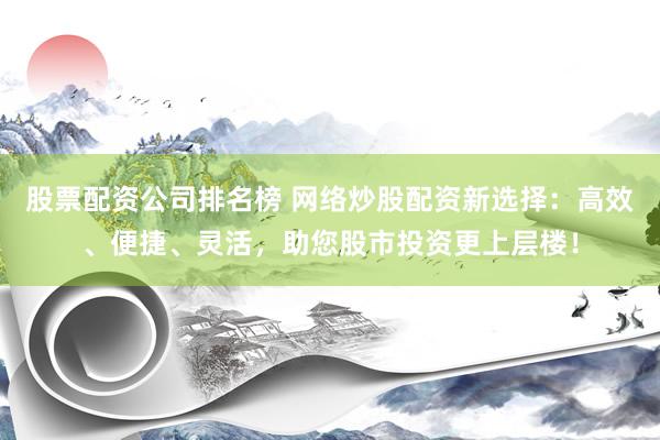 股票配资公司排名榜 网络炒股配资新选择：高效、便捷、灵活，助您股市投资更上层楼！