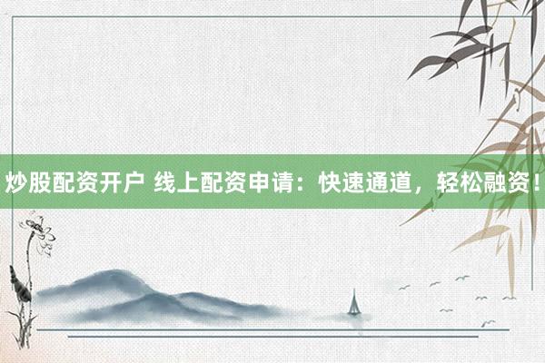 炒股配资开户 线上配资申请：快速通道，轻松融资！