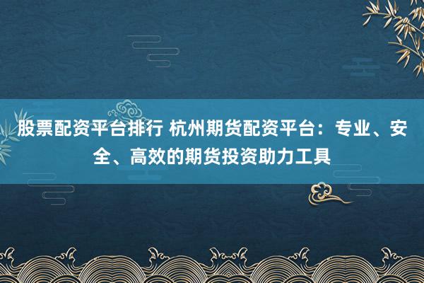 股票配资平台排行 杭州期货配资平台：专业、安全、高效的期货投资助力工具