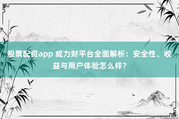 股票配资app 威力财平台全面解析：安全性、收益与用户体验怎么样？