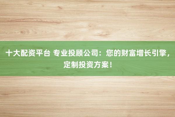 十大配资平台 专业投顾公司：您的财富增长引擎，定制投资方案！