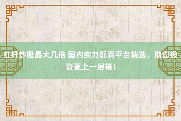 杠杆炒股最大几倍 国内实力配资平台精选，助您投资更上一层楼！