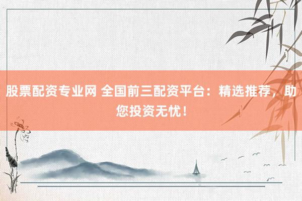 股票配资专业网 全国前三配资平台：精选推荐，助您投资无忧！