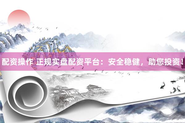配资操作 正规实盘配资平台：安全稳健，助您投资！