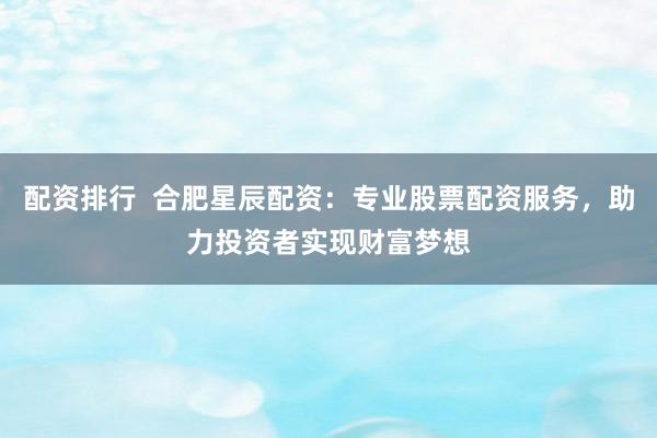 配资排行  合肥星辰配资：专业股票配资服务，助力投资者实现财富梦想