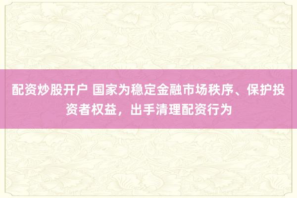 配资炒股开户 国家为稳定金融市场秩序、保护投资者权益，出手清理配资行为