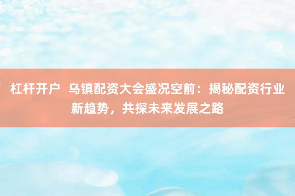 杠杆开户  乌镇配资大会盛况空前：揭秘配资行业新趋势，共探未来发展之路