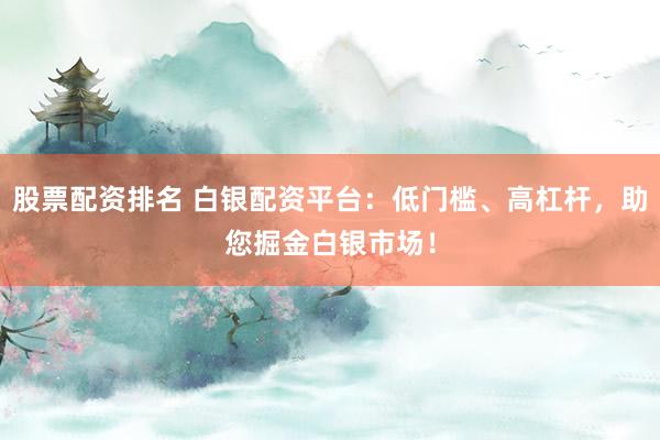 股票配资排名 白银配资平台：低门槛、高杠杆，助您掘金白银市场！