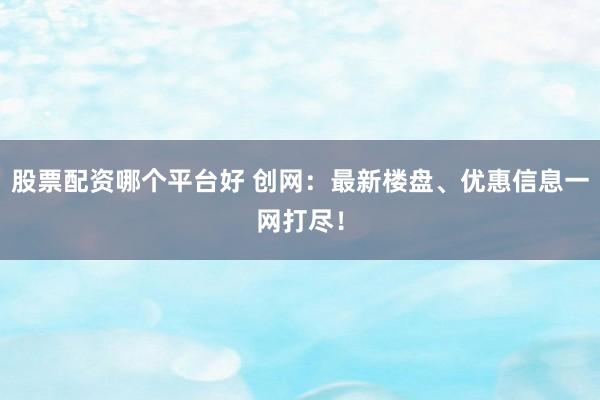 股票配资哪个平台好 创网：最新楼盘、优惠信息一网打尽！