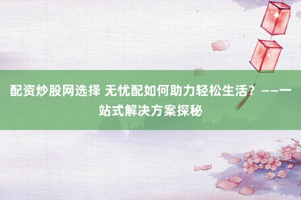 配资炒股网选择 无忧配如何助力轻松生活？——一站式解决方案探秘