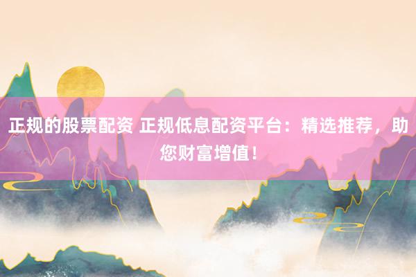 正规的股票配资 正规低息配资平台：精选推荐，助您财富增值！