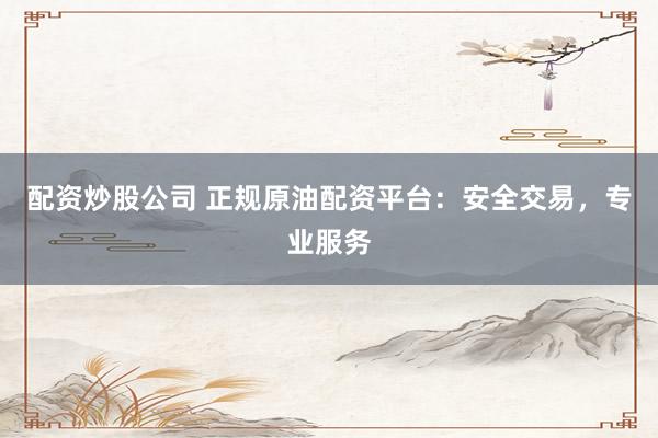 配资炒股公司 正规原油配资平台：安全交易，专业服务